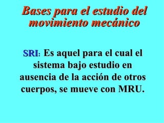 Bases para el estudio del movimiento mecánico SRI :   Es aquel para el cual el sistema bajo estudio en ausencia de la acción de otros cuerpos, se mueve con MRU. 