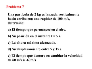 Problema 7 Una partícula de 2 kg es lanzada verticalmente hacia arriba con una rapidez de 100 m/s, determine: a) El tiempo que permanece en el aire. b) Su posición en el instante t = 5 s. c) La altura máxima alcanzada. d) Su desplazamiento entre 5 y 15 s e) El tiempo que demora en cambiar la velocidad de 60 m/s a -60m/s 