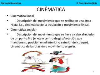 Karmelo Ikastetxea

© Prof. Marian Sola

CINÉMATICA
• Cinemática lineal
•
Descripción del movimiento que se realiza en una línea
récta, i.e., cinemática de la traslación o movimiento lineal.
• Cinemática angular
•
Descripción del movimiento que se lleva a cabo alrededor
de un punto fijo (el eje o centro de giro/rotación que
mantiene su posición en el interior o exterior del cuerpo),
cinemática de la rotación o movimiento angular.

4.DBH

3

 