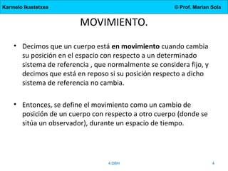 Karmelo Ikastetxea

© Prof. Marian Sola

MOVIMIENTO.
• Decimos que un cuerpo está en movimiento cuando cambia
su posición en el espacio con respecto a un determinado
sistema de referencia , que normalmente se considera fijo, y
decimos que está en reposo si su posición respecto a dicho
sistema de referencia no cambia.
• Entonces, se define el movimiento como un cambio de
posición de un cuerpo con respecto a otro cuerpo (donde se
sitúa un observador), durante un espacio de tiempo.

4.DBH

4

 