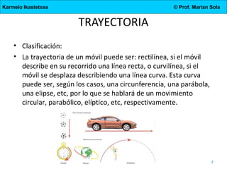 Karmelo Ikastetxea

© Prof. Marian Sola

TRAYECTORIA
• Clasificación:
• La trayectoria de un móvil puede ser: rectilínea, si el móvil
describe en su recorrido una línea recta, o curvilínea, si el
móvil se desplaza describiendo una línea curva. Esta curva
puede ser, según los casos, una circunferencia, una parábola,
una elipse, etc, por lo que se hablará de un movimiento
circular, parabólico, elíptico, etc, respectivamente.

4.DBH

7

 