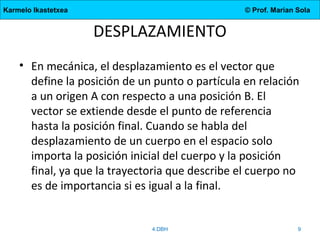 Karmelo Ikastetxea

© Prof. Marian Sola

DESPLAZAMIENTO
• En mecánica, el desplazamiento es el vector que
define la posición de un punto o partícula en relación
a un origen A con respecto a una posición B. El
vector se extiende desde el punto de referencia
hasta la posición final. Cuando se habla del
desplazamiento de un cuerpo en el espacio solo
importa la posición inicial del cuerpo y la posición
final, ya que la trayectoria que describe el cuerpo no
es de importancia si es igual a la final.

4.DBH

9

 