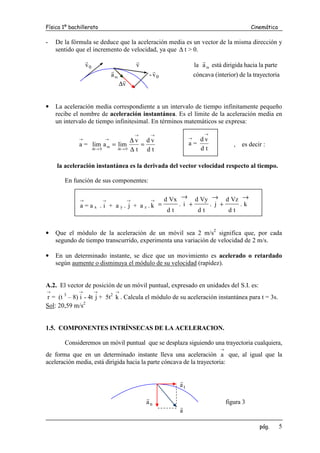 Física 1º bachillerato Cinemática
pág. 5
- De la fórmula se deduce que la aceleración media es un vector de la misma dirección y
sentido que el incremento de velocidad, ya que ∆ t > 0.
0
v
r
v
r
la m
a
r
está dirigida hacia la parte
m
a
r
- 0
v
r
cóncava (interior) de la trayectoria
v
r
∆
• La aceleración media correspondiente a un intervalo de tiempo infinitamente pequeño
recibe el nombre de aceleración instantánea. Es el límite de la aceleración media en
un intervalo de tiempo infinitesimal. En términos matemáticos se expresa:
→
a =
t
d
v
d
t
v
lim
a
lim
0
t
m
0
t
→
→
→
∆
→
→
∆
=
∆
∆
= , es decir :
la aceleración instantánea es la derivada del vector velocidad respecto al tiempo.
En función de sus componentes:
• Que el módulo de la aceleración de un móvil sea 2 m/s2
significa que, por cada
segundo de tiempo transcurrido, experimenta una variación de velocidad de 2 m/s.
• En un determinado instante, se dice que un movimiento es acelerado o retardado
según aumente o disminuya el módulo de su velocidad (rapidez).
A.2. El vector de posición de un móvil puntual, expresado en unidades del S.I. es:
→
r = (t 3
– 8)
→
i - 4t
→
j + 5t2
→
k . Calcula el módulo de su aceleración instantánea para t = 3s.
Sol: 20,59 m/s2
1.5. COMPONENTES INTRÍNSECAS DE LA ACELERACION.
Consideremos un móvil puntual que se desplaza siguiendo una trayectoria cualquiera,
de forma que en un determinado instante lleva una aceleración
→
a que, al igual que la
aceleración media, está dirigida hacia la parte cóncava de la trayectoria:
t
a
r
n
a
r
figura 3
a
r
→
a =
t
d
v
d
→
→
a = a x .
→
i + a y .
→
j + a z .
→
k
→
+
→
+
→
= k
.
t
d
Vz
d
j
.
t
d
Vy
d
i
.
t
d
Vx
d
 