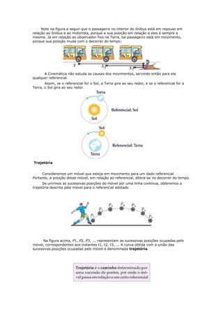 Note na figura a seguir que o passageiro no interior do ônibus está em repouso em
relação ao ônibus e ao motorista, porque a sua posição em relação a eles é sempre a
mesma. Já em relação ao observador fixo na Terra, tal passageiro está em movimento,
porque sua posição muda com o decorrer do tempo.




      A Cinemática não estuda as causas dos movimentos, servindo então para ela
qualquer referencial.
       Assim, se o referencial for o Sol, a Terra gira ao seu redor, e se o referencial for a
Terra, o Sol gira ao seu redor.




Trajetória


     Consideremos um móvel que esteja em movimento para um dado referencial.
Portanto, a posição desse móvel, em relação ao referencial, altera-se no decorrer do tempo.
      Se unirmos as sucessivas posições do móvel por uma linha contínua, obteremos a
trajetória descrita pelo móvel para o referencial adotado




      Na figura acima, P1, P2, P3, ... representam as sucessivas posições ocupadas pelo
móvel, correspondentes aos instantes t1, t2, t3, ... A curva obtida com a união das
sucessivas posições ocupadas pelo móvel é denominada trajetória.
 