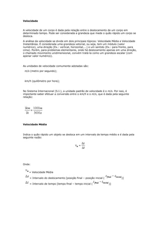 Velocidade


A velocidade de um corpo é dada pela relação entre o deslocamento de um corpo em
determinado tempo. Pode ser considerada a grandeza que mede o quão rápido um corpo se
desloca.

A análise da velocidade se divide em dois principais tópicos: Velocidade Média e Velocidade
Instantânea. É considerada uma grandeza vetorial, ou seja, tem um módulo (valor
numérico), uma direção (Ex.: vertical, horizontal,...) e um sentido (Ex.: para frente, para
cima). Porém, para problemas elementares, onde há deslocamento apenas em uma direção,
o chamado movimento unidimensional, convém tratá-la como um grandeza escalar (com
apenar valor numérico).



As unidades de velocidade comumente adotadas são:

 m/s (metro por segundo);



 km/h (quilômetro por hora);



No Sistema Internacional (S.I.), a unidade padrão de velocidade é o m/s. Por isso, é
importante saber efetuar a conversão entre o km/h e o m/s, que é dada pela seguinte
relação:




Velocidade Média



Indica o quão rápido um objeto se desloca em um intervalo de tempo médio e é dada pela
seguinte razão:




Onde:


    = Velocidade Média

     = Intervalo do deslocamento [posição final – posição inicial (           )]

     = Intervalo de tempo [tempo final – tempo inicial (              )]
 