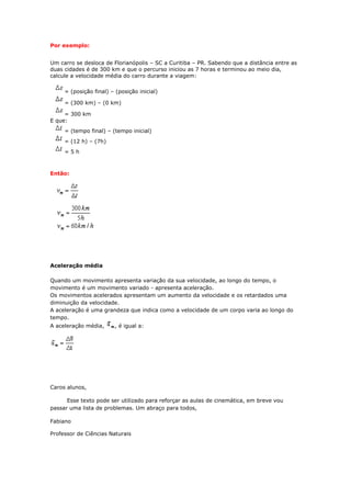Por exemplo:


Um carro se desloca de Florianópolis – SC a Curitiba – PR. Sabendo que a distância entre as
duas cidades é de 300 km e que o percurso iniciou as 7 horas e terminou ao meio dia,
calcule a velocidade média do carro durante a viagem:

     = (posição final) – (posição inicial)

     = (300 km) – (0 km)

     = 300 km
E que:
     = (tempo final) – (tempo inicial)
     = (12 h) – (7h)
     =5h



Então:




Aceleração média

Quando um movimento apresenta variação da sua velocidade, ao longo do tempo, o
movimento é um movimento variado - apresenta aceleração.
Os movimentos acelerados apresentam um aumento da velocidade e os retardados uma
diminuição da velocidade.
A aceleração é uma grandeza que indica como a velocidade de um corpo varia ao longo do
tempo.
A aceleração média,     , é igual a:




Caros alunos,

      Esse texto pode ser utilizado para reforçar as aulas de cinemática, em breve vou
passar uma lista de problemas. Um abraço para todos,

Fabiano

Professor de Ciências Naturais
 