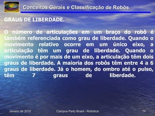 GRAUS DE LIBERDADE. O número de articulações em um braço do robô é também referenciada como grau de liberdade. Quando o movimento relativo ocorre em um único eixo, a articulação têm um grau de liberdade. Quando o movimento é por mais de um eixo, a articulação têm dois graus de liberdade. A maioria dos robôs têm entre 4 a 6 graus de liberdade. Já o homem, do ombro até o pulso, têm 7 graus de liberdade.  Conceitos Gerais e Classificação de Robôs 