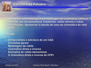 Estrutura da Palestra Objetivo Apresentar uma visão geral da modelagem da cinemática robótica aplicada aos manipuladores industriais, robôs móveis e robôs humanóides. Apresentar o estudo de caso da cinemática do robô CP01 Conteúdo Componentes e estrutura de um robô Conceitos gerais Modelagem de robôs Cinemática direta e inversa Exemplos de robôs elementares A cinemática direta e inversa do CP01 