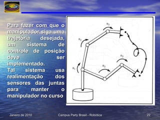 Para fazer com que o manipulador siga uma trajetória desejada, um sistema de controle de posição deve ser implementado. Tal sistema usa realimentação dos sensores das juntas para manter o manipulador no curso 