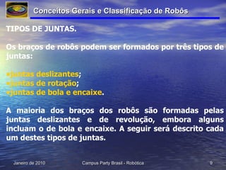 TIPOS DE JUNTAS. Os braços de robôs podem ser formados por três tipos de juntas:  juntas  deslizantes ;  juntas de  rotação ;  juntas de bola e  encaixe .  A maioria dos braços dos robôs são formadas pelas juntas deslizantes e de revolução, embora alguns incluam o de bola e encaixe. A seguir será descrito cada um destes tipos de juntas.  Conceitos Gerais e Classificação de Robôs 