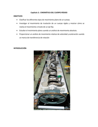 Capítulo 3.- CINEMÁTICA DEL CUERPO RÍGIDO
OBJETIVOS
     Clasificar los diferentes tipos de movimiento plano de un cuerpo.
     Investigar el movimiento de traslación de un cuerpo rígido y mostrar cómo se
      realiza el movimiento a través de un eje fijo.
     Estudiar el movimiento plano usando un análisis de movimiento absoluto.
     Proporcionar un análisis de movimiento relativo de velocidad y aceleración usando
      un marco de transferencia de rotación




INTRODUCCIÓN
 