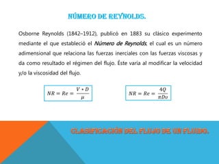 Osborne Reynolds (1842–1912), publicó en 1883 su clásico experimento
mediante el que estableció el Número de Reynolds, el cual es un número
adimensional que relaciona las fuerzas inerciales con las fuerzas viscosas y
da como resultado el régimen del flujo. Éste varía al modificar la velocidad
y/o la viscosidad del flujo.
 