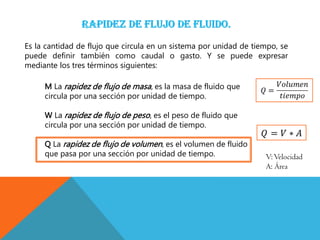 Es la cantidad de flujo que circula en un sistema por unidad de tiempo, se
puede definir también como caudal o gasto. Y se puede expresar
mediante los tres términos siguientes:
M La rapidez de flujo de masa, es la masa de fluido que
circula por una sección por unidad de tiempo.
W La rapidez de flujo de peso, es el peso de fluido que
circula por una sección por unidad de tiempo.
Q La rapidez de flujo de volumen, es el volumen de fluido
que pasa por una sección por unidad de tiempo. V:Velocidad
A: Área
 