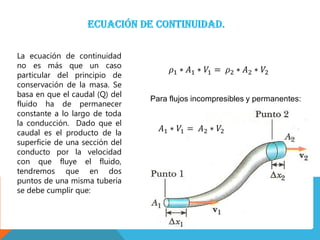 La ecuación de continuidad
no es más que un caso
particular del principio de
conservación de la masa. Se
basa en que el caudal (Q) del
fluido ha de permanecer
constante a lo largo de toda
la conducción. Dado que el
caudal es el producto de la
superficie de una sección del
conducto por la velocidad
con que fluye el fluido,
tendremos que en dos
puntos de una misma tubería
se debe cumplir que:
Para flujos incompresibles y permanentes:
 