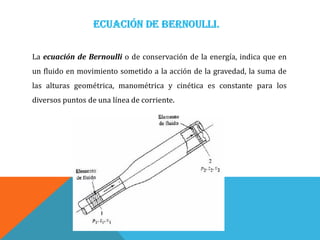 La ecuación de Bernoulli o de conservación de la energía, indica que en
un fluido en movimiento sometido a la acción de la gravedad, la suma de
las alturas geométrica, manométrica y cinética es constante para los
diversos puntos de una línea de corriente.
 