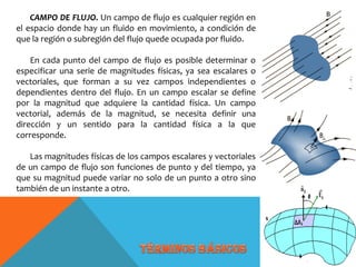 CAMPO DE FLUJO. Un campo de flujo es cualquier región en
el espacio donde hay un fluido en movimiento, a condición de
que la región o subregión del flujo quede ocupada por fluido.
En cada punto del campo de flujo es posible determinar o
especificar una serie de magnitudes físicas, ya sea escalares o
vectoriales, que forman a su vez campos independientes o
dependientes dentro del flujo. En un campo escalar se define
por la magnitud que adquiere la cantidad física. Un campo
vectorial, además de la magnitud, se necesita definir una
dirección y un sentido para la cantidad física a la que
corresponde.
Las magnitudes físicas de los campos escalares y vectoriales
de un campo de flujo son funciones de punto y del tiempo, ya
que su magnitud puede variar no solo de un punto a otro sino
también de un instante a otro.
 