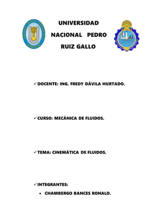 UNIVERSIDAD
NACIONAL PEDRO
RUIZ GALLO
DOCENTE: ING. FREDY DÁVILA HURTADO.
CURSO: MECÁNICA DE FLUIDOS.
TEMA: CINEMÁTICA DE FLUIDOS.
INTEGRANTES:
 CHAMBERGO BANCES RONALD.
 