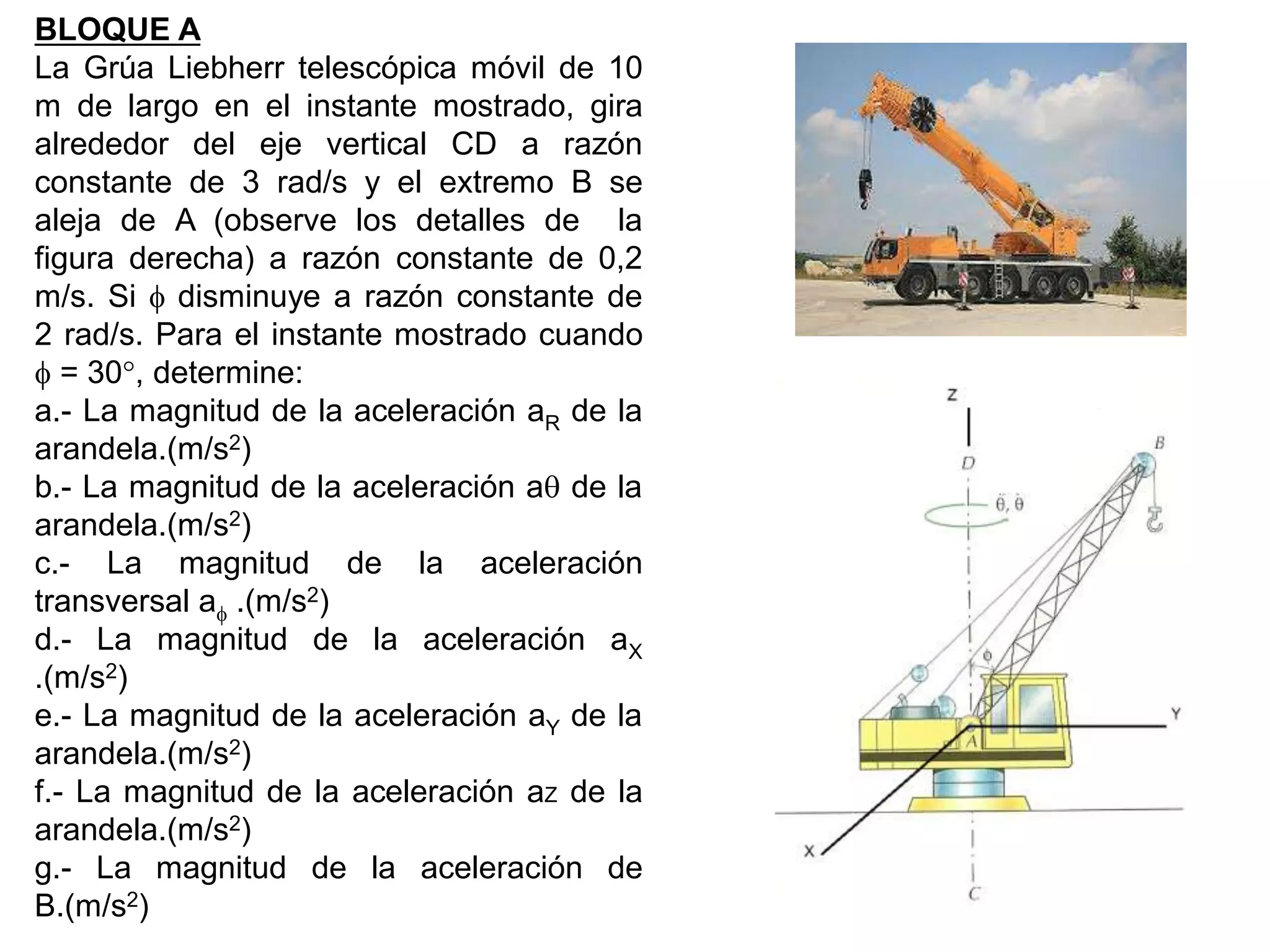 BLOQUE A
La Grúa Liebherr telescópica móvil de 10
m de largo en el instante mostrado, gira
alrededor del eje vertical CD a razón
constante de 3 rad/s y el extremo B se
aleja de A (observe los detalles de la
figura derecha) a razón constante de 0,2
m/s. Si  disminuye a razón constante de
2 rad/s. Para el instante mostrado cuando
 = 30, determine:
a.- La magnitud de la aceleración aR de la
arandela.(m/s2)
b.- La magnitud de la aceleración a de la
arandela.(m/s2)
c.- La magnitud de la aceleración
transversal a .(m/s2)
d.- La magnitud de la aceleración aX
.(m/s2)
e.- La magnitud de la aceleración aY de la
arandela.(m/s2)
f.- La magnitud de la aceleración aZ de la
arandela.(m/s2)
g.- La magnitud de la aceleración de
B.(m/s2)
 