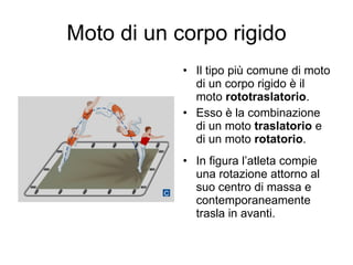 Moto di un corpo rigido Il tipo più comune di moto di un corpo rigido è il moto  rototraslatorio . Esso è la combinazione di un moto  traslatorio  e di un moto  rotatorio . In figura l’atleta compie una rotazione attorno al suo centro di massa e contemporaneamente trasla in avanti. 