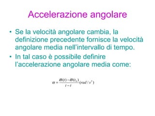 Accelerazione angolare Se la velocità angolare cambia, la definizione precedente fornisce la velocità angolare media nell’intervallo di tempo. In tal caso è possibile definire l’accelerazione angolare media come: 