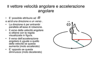 Il  vettore velocità angolare e accelerazione angolare E’ possibile attribuire ad  e ad  una direzione e un verso . La direzione è per entrambi parallela all’asse di rotazione. Il verso della velocità angolare si ottiene con la regola visualizzata in figura. Il verso dell’accelerazione angolare è uguale a quello della velocità se questa aumenta (moto accelerato) E’ opposto se questa diminuisce (moto decelerato) 