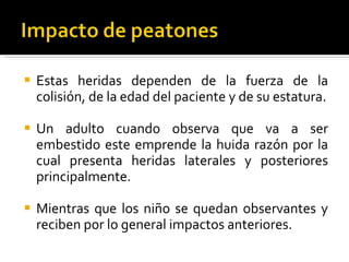 Estas heridas dependen de la fuerza de la colisión, de la edad del paciente y de su estatura. Un adulto cuando observa que va a ser embestido este emprende la huida razón por la cual presenta heridas laterales y posteriores principalmente. Mientras que los niño se quedan observantes y reciben por lo general impactos anteriores.  
