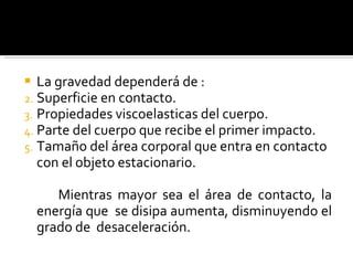 La gravedad dependerá de : Superficie en contacto. Propiedades viscoelasticas del cuerpo. Parte del cuerpo que recibe el primer impacto. Tamaño del área corporal que entra en contacto con el objeto estacionario. Mientras mayor sea el área de contacto, la energía que  se disipa aumenta, disminuyendo el grado de  desaceleración.  