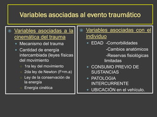 Variables asociadas al evento traumático
 Variables asociadas a la
cinemática del trauma
 Mecanismo del trauma
 Cantidad de energía
intercambiada (leyes físicas
del movimiento
○ 1ra ley del movimiento
○ 2da ley de Newton (F=m.a)
○ Ley de la conservación de
la energía
○ Energía cinética
 Variables asociadas con el
individuo
 EDAD -Comorbilidades
-Cambios anatómicos
-Reservas fisiológicas
limitadas
 CONSUMO PREVIO DE
SUSTANCIAS
 PATOLOGIA
INTERCURRENTE
 UBICACIÓN en el vehículo.
 