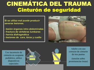 Si se utiliza mal puede producir
severas lesiones.
- lesión órganos intra abdominales
- fractura de vértebras lumbares
- hernia diafragmática
- lesiones de cara, tórax y cuello
CINEMÁTICA DEL TRAUMA
Adulto con uso
correcto de cinturón
de tres puntas
(tensión sobre
prominencias óseas)
Uso incorrecto de
cinturón en ocupante
pediátrico, utilice
dispositivos
especiales
Cinturón de seguridad
 