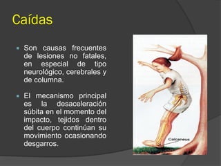 Caídas
 Son causas frecuentes
de lesiones no fatales,
en especial de tipo
neurológico, cerebrales y
de columna.
 El mecanismo principal
es la desaceleración
súbita en el momento del
impacto, tejidos dentro
del cuerpo continúan su
movimiento ocasionando
desgarros.
 