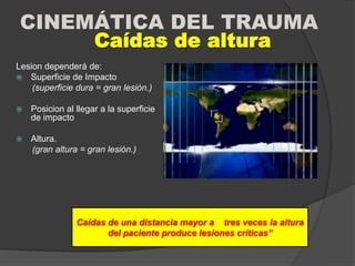 CINEMÁTICA DEL TRAUMA
Lesion dependerá de:
 Superficie de Impacto
(superficie dura = gran lesión.)
 Posicion al llegar a la superficie
de impacto
 Altura.
(gran altura = gran lesión.)
Caídas de altura
Caídas de una distancia mayor a tres veces la altura
del paciente produce lesiones críticas”
 