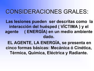 CONSIDERACIONES GRALES:
Las lesiones pueden ser descritas como la
interacción del huésped ( VÍCTIMA ) y el
agente ( ENERGÍA) en un medio ambiente
dado.
EL AGENTE, LA ENERGÍA, se presenta en
cinco formas básicas: Mecánica ó Cinética,
Térmica, Química, Eléctrica y Radiante.
 