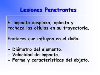 El impacto desplaza, aplasta y
rechaza las células en su trayectoria.
Factores que influyen en el daño:
- Diámetro del elemento.
- Velocidad de impacto.
- Forma y características del objeto.
Lesiones Penetrantes
Programa Nacional de Capacitación en Urgencia
 