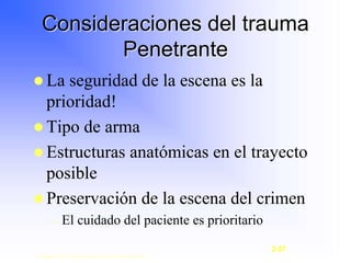  La seguridad de la escena es la
prioridad!
 Tipo de arma
 Estructuras anatómicas en el trayecto
posible
 Preservación de la escena del crimen
– El cuidado del paciente es prioritario
Consideraciones del trauma
Penetrante
Copyright © 2003, Elsevier Science (USA). All rights reserved.
2-57
 