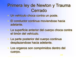 • Un vehículo choca contra un poste.
• El conductor continua moviendose hacia
adelante.
• La superficie anterior del cuerpo choca contra
el timón del vehículo.
• La parte posterior del cuerpo continua
desplazandose hacia adelante.
• Los organos son comprimidos dentro del
cuerpo.
Primera ley de Newton y Trauma
Cerrado
Copyright © 2003, Elsevier Science (USA). All rights reserved.
2-8
 