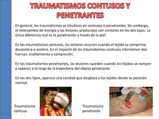 En general, los traumatismos se clasifican en contusos o penetrantes. Sin embargo,
el intercambio de energía y las lesiones producidas son similares en los dos tipos. La
única diferencia real es la penetración a través de la piel.
En los traumatismos contusos, las lesiones ocurren cuando el tejido se comprime,
desacelera o acelera, En el impacto de los traumatismos contusos intervienen dos
fuerzas: cizallamiento y compresión.
En los traumatismos penetrantes, las lesiones suceden cuando los tejidos se rompen
y separan a lo largo de la trayectoria del objeto penetrante.
En los dos tipos, aparece una cavidad que desplaza a los tejidos desde su posición
normal.
Traumatismo
contuso
Traumatismo
penetrante
 