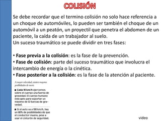 Se debe recordar que el termino colisión no solo hace referencia a
un choque de automóviles, lo pueden ser también el choque de un
automóvil a un peatón, un proyectil que penetra el abdomen de un
paciente, la caída de un trabajador al suelo.
Un suceso traumático se puede dividir en tres fases:
• Fase previa a la colisión: es la fase de la prevención.
• Fase de colisión: parte del suceso traumático que involucra el
intercambio de energía o la cinética.
• Fase posterior a la colisión: es la fase de la atención al paciente.
video
 