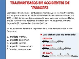 Los tipos de traumatismos contusos son múltiples, pero los más frecuentes
son los que ocurren en los AT (incluidas las colisiones con motocicletas). En
1999, el 86% de las muertes correspondió a ocupantes de vehículos. El otro
14% se repartió entre peatones, ciclistas y otros no ocupantes (National
Higway Traffic Safety Administration [NHTSA].
En los accidentes de transito se pueden dar 5 tipos de impacto con mayor
frecuencia:
1. Impacto frontal.
2. Impacto posterior.
3. Impacto lateral.
4. Impacto con rotación.
5. Vueltas de campana.
 
