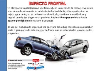 En el impacto frontal (colisión «de frente») con un vehículo de motor, el vehículo
interrumpe bruscamente su movimiento hacia delante, el ocupante, si no va
sujeto y por tanto, no se detiene con el vehículo, continuara moviéndose y
seguirá una de dos trayectorias posibles, hacia arriba y por encima o hacia
abajo y por debajo (en relación al volante).
El uso del cinturón de seguridad y la apertura del airbag contribuirán a absorber
parte o gran parte de esta energía, de forma que se reducirán las lesiones de los
ocupantes.
 