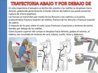 En esta trayectoria el pasajero se desliza del asiento y las rodillas se desplazan hacia
delante, golpeando generalmente el borde inferior del tablero (se puede presentar
ruptura de arteria poplítea).
Las fuerzas se transmiten por medio de los fémures a las caderas y a la pelvis,
produciéndose fractura-luxación de rodillas, fractura de los fémures y fractura-luxación
de cadera.
El impacto de los pies sobre el suelo causa fracturas y luxaciones y lesiones de partes
blandas por debajo de las rodillas.
Como la parte superior del cuerpo se desplaza hacia delante, golpea el volante, el
tablero, con resultado de lesiones de cara, cabeza, cuello, tórax y abdomen.
 
