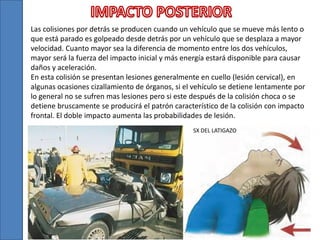 Las colisiones por detrás se producen cuando un vehículo que se mueve más lento o
que está parado es golpeado desde detrás por un vehículo que se desplaza a mayor
velocidad. Cuanto mayor sea la diferencia de momento entre los dos vehículos,
mayor será la fuerza del impacto inicial y más energía estará disponible para causar
daños y aceleración.
En esta colisión se presentan lesiones generalmente en cuello (lesión cervical), en
algunas ocasiones cizallamiento de órganos, si el vehículo se detiene lentamente por
lo general no se sufren mas lesiones pero si este después de la colisión choca o se
detiene bruscamente se producirá el patrón característico de la colisión con impacto
frontal. El doble impacto aumenta las probabilidades de lesión.
SX DEL LATIGAZO
 