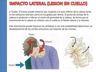 3. Cuello. El tronco puede moverse con respecto a la zona inferior de la cabeza tanto
en las colisiones laterales como en los golpes por detrás. El punto de anclaje de la
cabeza es posterior e inferior al centro de gravedad de la cabeza, de forma que el
movimiento de la cabeza en relación con el cuello es la flexión lateral y la rotación.
Este movimiento puede fracturar las vértebras o con más probabilidad determinar un
desplazamiento de las carillas articulares con luxación de las mismas.
 