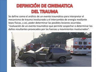 Se define como el análisis de un evento traumático para interpretar el
mecanismo de trauma involucrado y el intercambio de energía mediante
leyes físicas, y así, poder determinar las posibles lesiones ocurridas.
"evaluación de un evento traumático que permite sospechar o determinar los
daños resultantes provocados por las fuerzas y movimientos involucrados”.
 