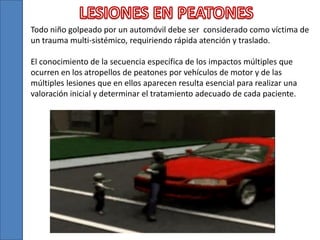 Todo niño golpeado por un automóvil debe ser considerado como víctima de
un trauma multi-sistémico, requiriendo rápida atención y traslado.
El conocimiento de la secuencia específica de los impactos múltiples que
ocurren en los atropellos de peatones por vehículos de motor y de las
múltiples lesiones que en ellos aparecen resulta esencial para realizar una
valoración inicial y determinar el tratamiento adecuado de cada paciente.
 