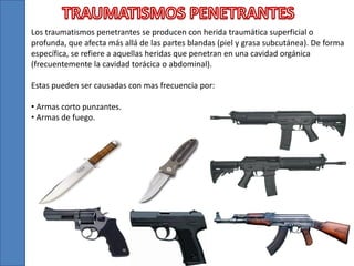 Los traumatismos penetrantes se producen con herida traumática superficial o
profunda, que afecta más allá de las partes blandas (piel y grasa subcutánea). De forma
específica, se refiere a aquellas heridas que penetran en una cavidad orgánica
(frecuentemente la cavidad torácica o abdominal).
Estas pueden ser causadas con mas frecuencia por:
• Armas corto punzantes.
• Armas de fuego.
 