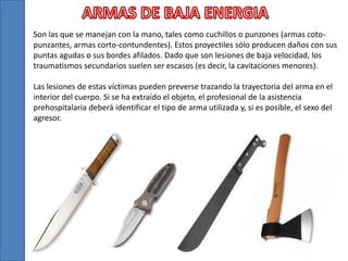 Son las que se manejan con la mano, tales como cuchillos o punzones (armas coto-
punzantes, armas corto-contundentes). Estos proyectiles sólo producen daños con sus
puntas agudas o sus bordes afilados. Dado que son lesiones de baja velocidad, los
traumatismos secundarios suelen ser escasos (es decir, la cavitaciones menores).
Las lesiones de estas víctimas pueden preverse trazando la trayectoria del arma en el
interior del cuerpo. Si se ha extraído el objeto, el profesional de la asistencia
prehospitalaria deberá identificar el tipo de arma utilizada y, si es posible, el sexo del
agresor.
 