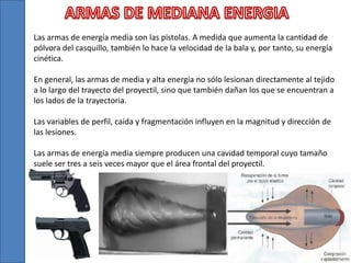 Las armas de energía media son las pistolas. A medida que aumenta la cantidad de
pólvora del casquillo, también lo hace la velocidad de la bala y, por tanto, su energía
cinética.
En general, las armas de media y alta energía no sólo lesionan directamente al tejido
a lo largo del trayecto del proyectil, sino que también dañan los que se encuentran a
los lados de la trayectoria.
Las variables de perfil, caída y fragmentación influyen en la magnitud y dirección de
las lesiones.
Las armas de energía media siempre producen una cavidad temporal cuyo tamaño
suele ser tres a seis veces mayor que el área frontal del proyectil.
 