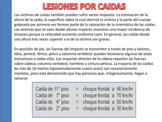 Las víctimas de caídas también pueden sufrir varios impactos. La estimación de la
altura de la caída, la superficie sobre la cual aterrizó la víctima y la parte del cuerpo
golpeada por primera vez forman parte de la valoración de la cinemática de las caídas.
Las víctimas que se caen desde alturas mayores muestran una mayor incidencia de
lesiones porque la velocidad aumenta conforme caen. En general, las caídas desde
una altura tres veces superior a la de la víctima son graves.
En posición de pie, las fuerzas del impacto se transmiten a través de pies y talones,
tibia, peroné, fémur, pelvis y columna vertebral; pueden lesionarse algunas de estas
estructuras o todas ellas. Los impactos directos de la cabeza reparten las fuerzas
sobre cabeza, columna vertebral, hombros y cintura pélvica. La mayoría de las caídas
de más de 16 metros (aproximadamente cuatro pisos) son necesariamente
mortales, pero está demostrado que hay personas que, milagrosamente, llegan a
salvarse.
 