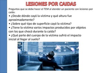 Preguntas que se debe hacer el TEM al atender un paciente con lesiones por
caída:
• ¿Desde dónde cayó la víctima y qué altura fue
aproximadamente?
• ¿Sobre qué tipo de superficie cayó la víctima?
• ¿Tiene la víctima varios impactos producidos por objetos
con los que chocó durante la caída?
• ¿Qué parte del cuerpo de la víctima sufrió el impacto
inicial al llegar al suelo?
 