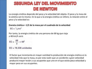 La energía cinética depende del peso y la velocidad del objeto. El peso y la masa de
la víctima son lo mismo. En lo que a la energía cinética se refiere, la relación entre el
peso y la velocidad es:
Energía cinética = 1/2 de la masa por el cuadrado de la velocidad
Por tanto, la energía cinética de una persona de 68 kg que viaja
a 48 km/h será:
El factor que incrementa en mayor cantidad la producción de energía cinética es la
velocidad más que la masa, es por esta razón que un accidente a gran velocidad
producirá mayor lesión a sus ocupantes que uno en el que exista poca velocidad y
mayor peso en sus ocupantes.
 